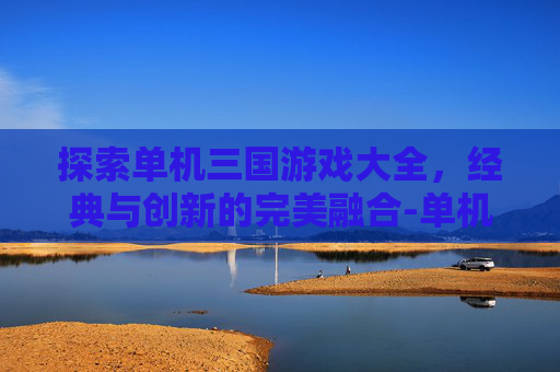 探索单机三国游戏大全，经典与创新的完美融合-单机三国游戏大全手机版