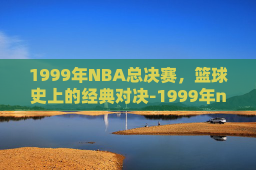 1999年NBA总决赛，篮球史上的经典对决-1999年nba总决赛比分