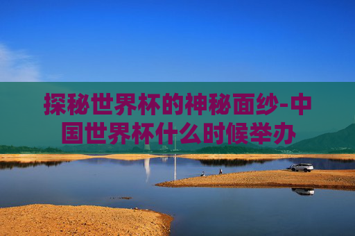 探秘世界杯的神秘面纱-中国世界杯什么时候举办