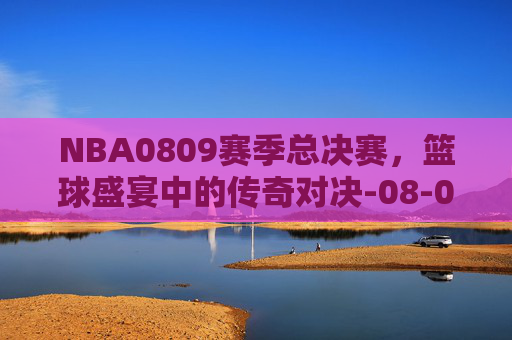 NBA0809赛季总决赛，篮球盛宴中的传奇对决-08-09赛季nba总决赛全程回放