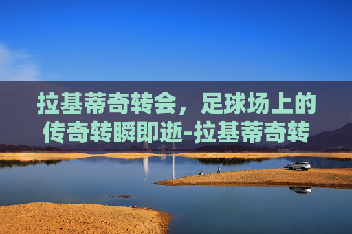 拉基蒂奇转会，足球场上的传奇转瞬即逝-拉基蒂奇转会巴萨