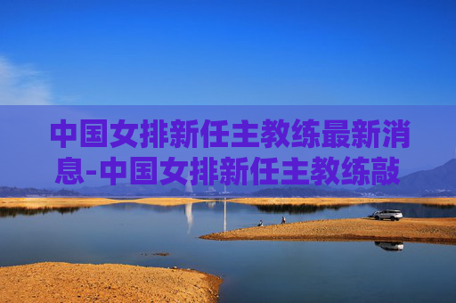 中国女排新任主教练最新消息-中国女排新任主教练敲定