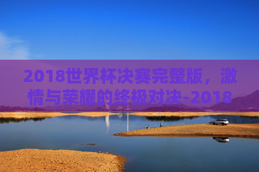 2018世界杯决赛完整版，激情与荣耀的终极对决-2018世界杯决赛完整版免费观看