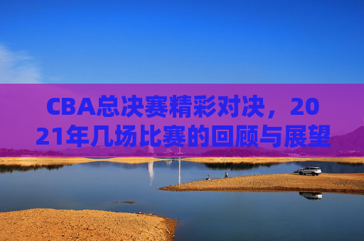 CBA总决赛精彩对决，2021年几场比赛的回顾与展望-中国cba总决赛打几场