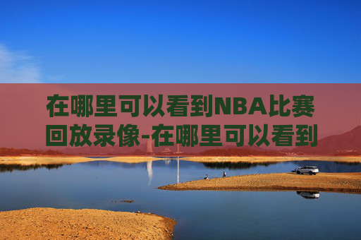 在哪里可以看到NBA比赛回放录像-在哪里可以看到nba比赛回放录像视频