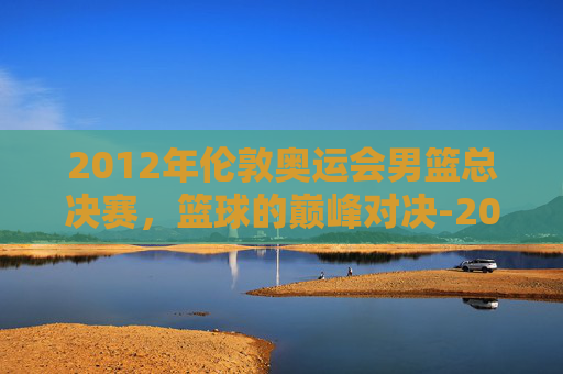 2012年伦敦奥运会男篮总决赛，篮球的巅峰对决-2012年伦敦奥运会男篮决赛中文解说