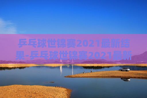 乒乓球世锦赛2021最新结果-乒乓球世锦赛2021最新结果公布