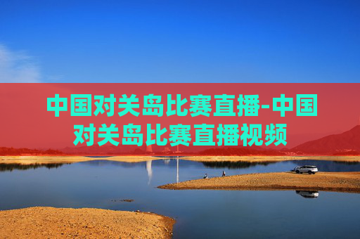 中国对关岛比赛直播-中国对关岛比赛直播视频