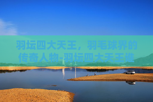 羽坛四大天王，羽毛球界的传奇人物-羽坛四大天王谁最厉害