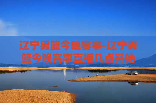 辽宁男篮今晚赛事-辽宁男篮今晚赛事直播几点开始