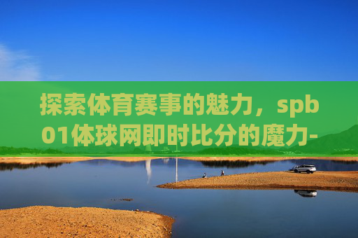 探索体育赛事的魅力，spb01体球网即时比分的魔力-体球网即时比分+手机了