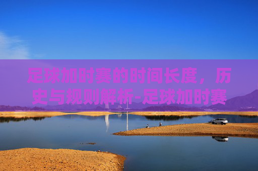 足球加时赛的时间长度，历史与规则解析-足球加时赛多长时间一场