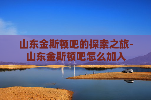 山东金斯顿吧的探索之旅-山东金斯顿吧怎么加入