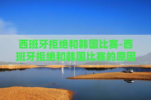 西班牙拒绝和韩国比赛-西班牙拒绝和韩国比赛的原因