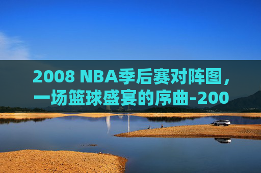 2008 NBA季后赛对阵图，一场篮球盛宴的序曲-2008nba季后赛赛程