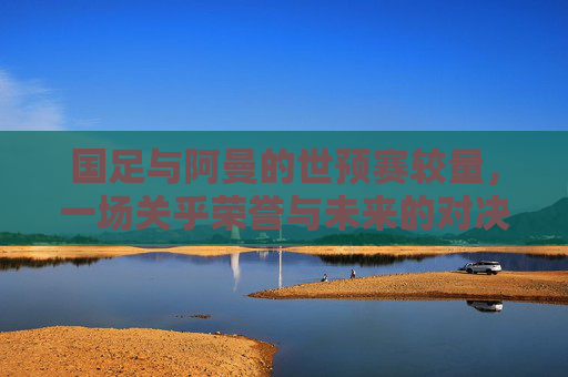 国足与阿曼的世预赛较量，一场关乎荣誉与未来的对决-世预赛中国队对阿曼