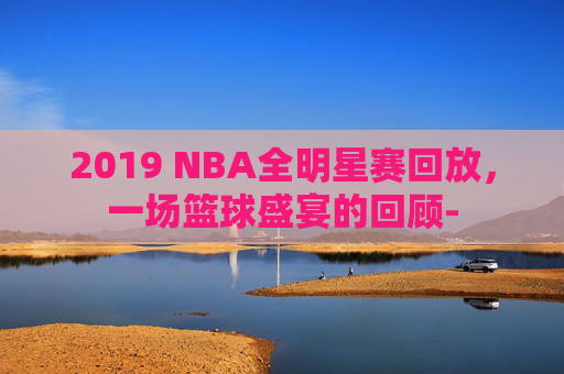 2019 NBA全明星赛回放，一场篮球盛宴的回顾-