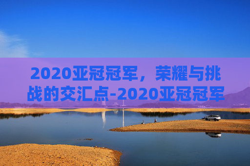 2020亚冠冠军，荣耀与挑战的交汇点-2020亚冠冠军是哪家俱乐部