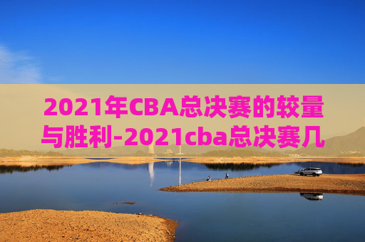 2021年CBA总决赛的较量与胜利-2021cba总决赛几局几胜制
