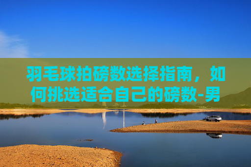 羽毛球拍磅数选择指南，如何挑选适合自己的磅数-男生羽毛球拍多少磅比较好