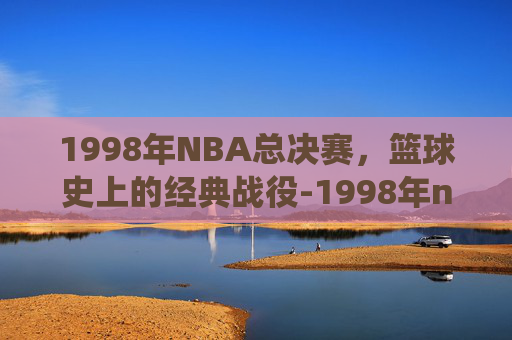 1998年NBA总决赛，篮球史上的经典战役-1998年nba总决赛录像回放