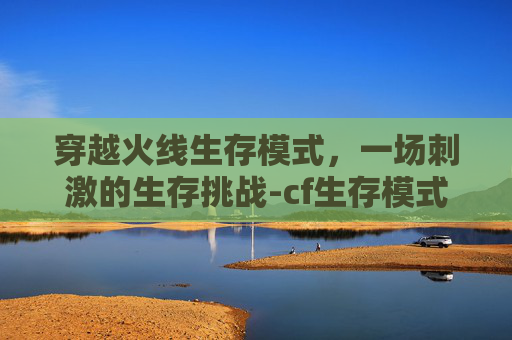 穿越火线生存模式，一场刺激的生存挑战-cf生存模式在哪里