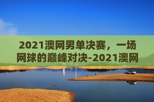 2021澳网男单决赛，一场网球的巅峰对决-2021澳网男单决赛回放