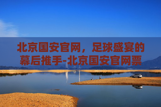 北京国安官网，足球盛宴的幕后推手-北京国安官网票务