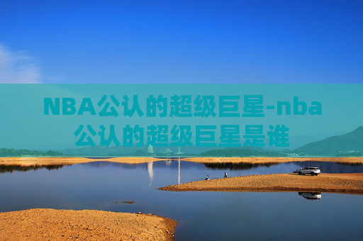 NBA公认的超级巨星-nba公认的超级巨星是谁