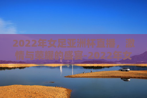 2022年女足亚洲杯直播，激情与荣耀的盛宴-2022年女足亚洲杯直播回放