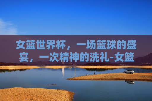 女篮世界杯，一场篮球的盛宴，一次精神的洗礼-女篮世界杯赛程