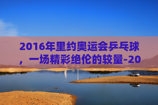 2016年里约奥运会乒乓球，一场精彩绝伦的较量-2016年里约奥运会乒乓球男团决赛