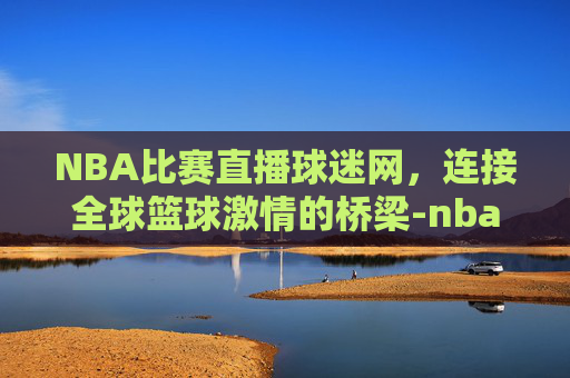 NBA比赛直播球迷网，连接全球篮球激情的桥梁-nba比赛直播球迷网免费观看