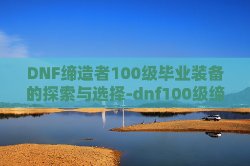 DNF缔造者100级毕业装备的探索与选择-dnf100级缔造者怎么样