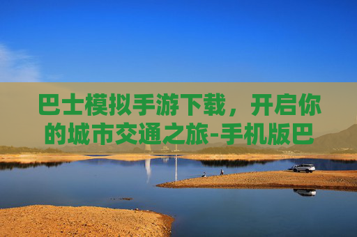 巴士模拟手游下载，开启你的城市交通之旅-手机版巴士模拟游戏
