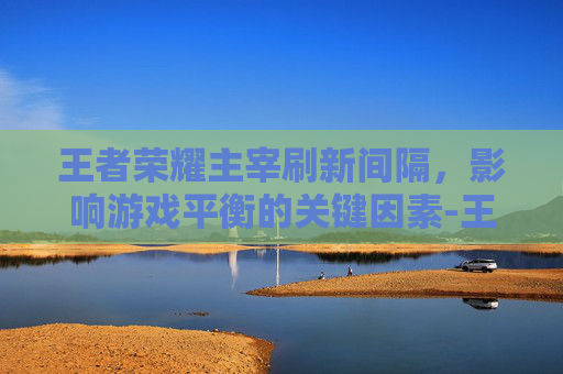 王者荣耀主宰刷新间隔，影响游戏平衡的关键因素-王者荣耀主宰刷新间隔时间