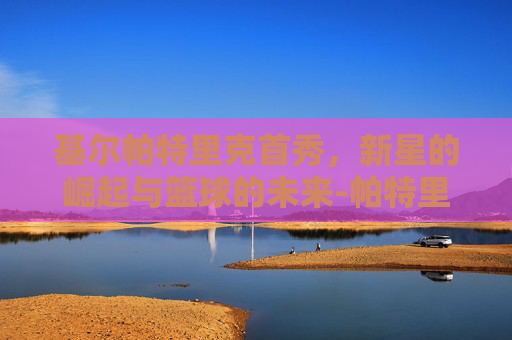 基尔帕特里克首秀，新星的崛起与篮球的未来-帕特里克·基尔帕特里克