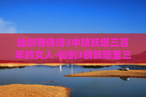 仙剑奇侠传3中锁妖塔三百年的女人-仙剑3锁妖塔里三百年的女人是谁