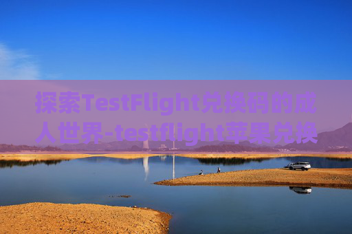 探索TestFlight兑换码的成人世界-testflight苹果兑换码 成人