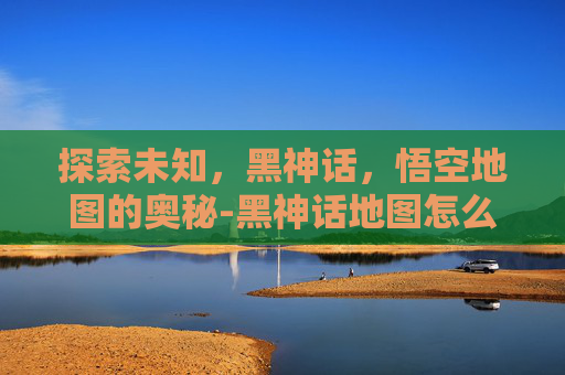 探索未知，黑神话，悟空地图的奥秘-黑神话地图怎么获得