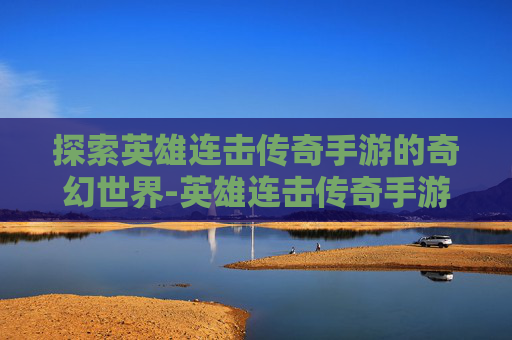 探索英雄连击传奇手游的奇幻世界-英雄连击传奇手游下载