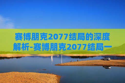 赛博朋克2077结局的深度解析-赛博朋克2077结局一览