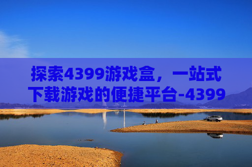 探索4399游戏盒，一站式下载游戏的便捷平台-4399游戏盒下载游戏太慢了怎么办
