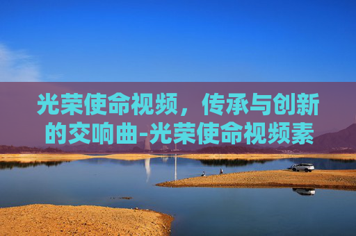 光荣使命视频，传承与创新的交响曲-光荣使命视频素材