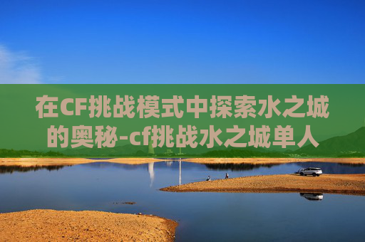 在CF挑战模式中探索水之城的奥秘-cf挑战水之城单人通关