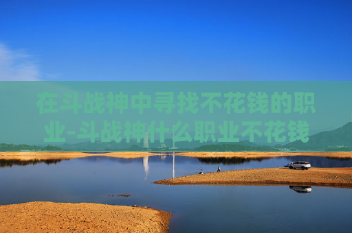在斗战神中寻找不花钱的职业-斗战神什么职业不花钱能玩