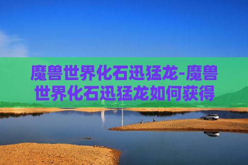魔兽世界化石迅猛龙-魔兽世界化石迅猛龙如何获得