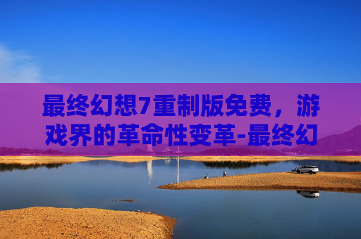 最终幻想7重制版免费，游戏界的革命性变革-最终幻想7重制版免费升级