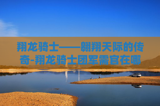 翔龙骑士——翱翔天际的传奇-翔龙骑士团军需官在哪