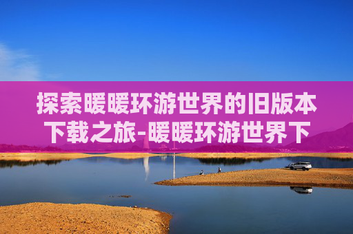 探索暖暖环游世界的旧版本下载之旅-暖暖环游世界下载安装